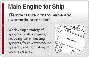 Main Engine for Ship（Temperature control valve and automatic controller）We develop a variety of systems for ship engines, including fuel oil heating systems, fresh water cooling systems, and lubricating oil cooling systems.