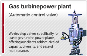 Gas turbine power plant（Automatic control valve）We develop valves specifically for use in gas turbine power plants, offering our clients seldom-rivaled capacity, diversity, and ease of maintenance.