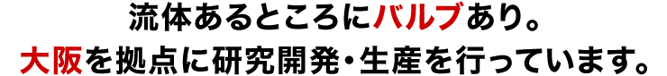 流体あるところにバルブあり。大阪を拠点に研究開発・生産を行っています。